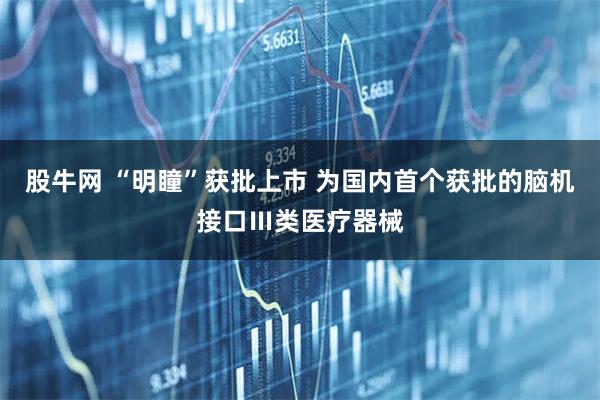 股牛网 “明瞳”获批上市 为国内首个获批的脑机接口Ⅲ类医疗器械