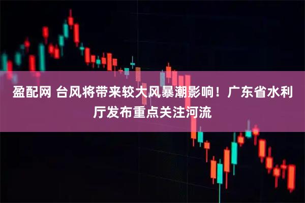 盈配网 台风将带来较大风暴潮影响！广东省水利厅发布重点关注河流