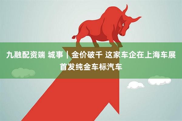 九融配资端 城事｜金价破千 这家车企在上海车展首发纯金车标汽车