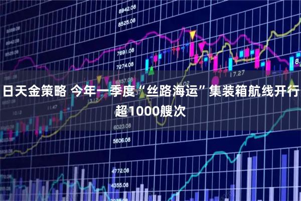 日天金策略 今年一季度“丝路海运”集装箱航线开行超1000艘次