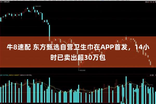 牛8速配 东方甄选自营卫生巾在APP首发，14小时已卖出超30万包