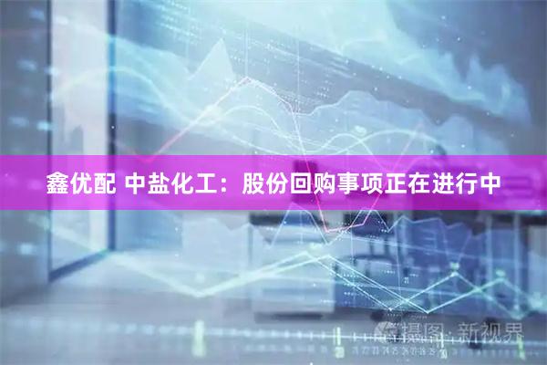 鑫优配 中盐化工：股份回购事项正在进行中